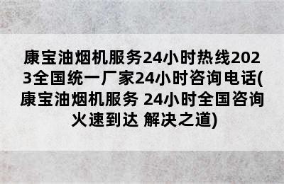 康宝油烟机服务24小时热线2023全国统一厂家24小时咨询电话(康宝油烟机服务 24小时全国咨询 火速到达 解决之道)